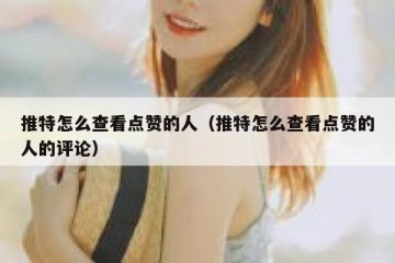 推特怎么查看点赞的人（推特怎么查看点赞的人的评论）