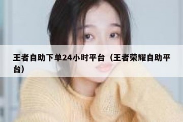 王者自助下单24小时平台（王者荣耀自助平台）