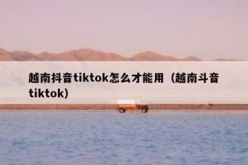 越南抖音tiktok怎么才能用（越南斗音tiktok）