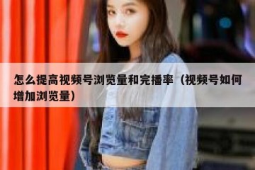 怎么提高视频号浏览量和完播率（视频号如何增加浏览量）