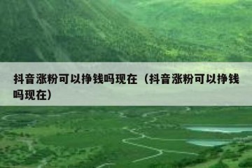 抖音涨粉可以挣钱吗现在（抖音涨粉可以挣钱吗现在）