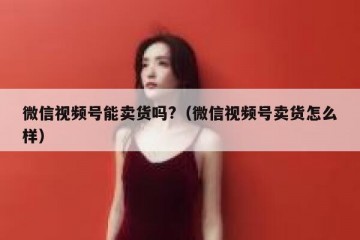 微信视频号能卖货吗?（微信视频号卖货怎么样）