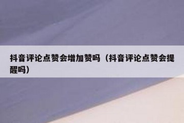 抖音评论点赞会增加赞吗（抖音评论点赞会提醒吗）