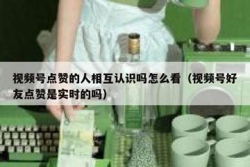 视频号点赞的人相互认识吗怎么看（视频号好友点赞是实时的吗）