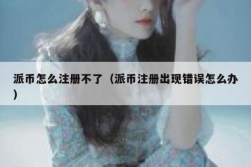 派币怎么注册不了（派币注册出现错误怎么办）