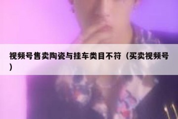 视频号售卖陶瓷与挂车类目不符（买卖视频号）