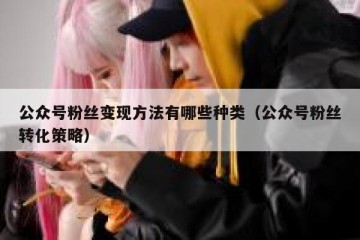 公众号粉丝变现方法有哪些种类（公众号粉丝转化策略）