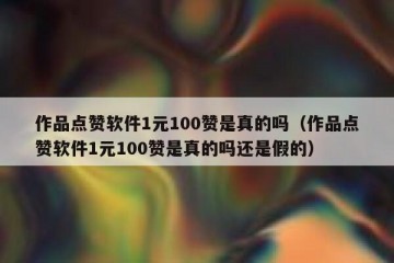 作品点赞软件1元100赞是真的吗（作品点赞软件1元100赞是真的吗还是假的）