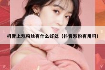 抖音上涨粉丝有什么好处（抖音涨粉有用吗）