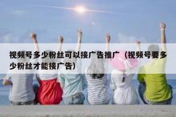 视频号多少粉丝可以接广告推广（视频号要多少粉丝才能接广告）