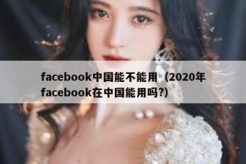 facebook中国能不能用（2020年facebook在中国能用吗?）
