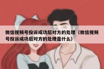微信视频号投诉成功后对方的处理（微信视频号投诉成功后对方的处理是什么）
