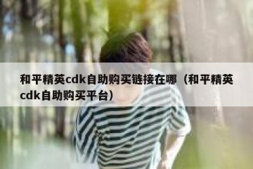 和平精英cdk自助购买链接在哪（和平精英cdk自助购买平台）