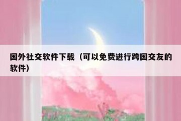 国外社交软件下载（可以免费进行跨国交友的软件）