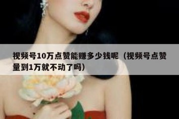 视频号10万点赞能赚多少钱呢（视频号点赞量到1万就不动了吗）