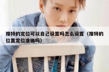 推特的定位可以自己设置吗怎么设置（推特的位置定位准确吗）