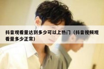 抖音观看量达到多少可以上热门（抖音视频观看量多少正常）