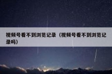 视频号看不到浏览记录（视频号看不到浏览记录吗）
