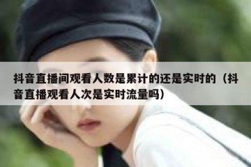 抖音直播间观看人数是累计的还是实时的（抖音直播观看人次是实时流量吗）
