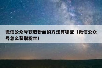 微信公众号获取粉丝的方法有哪些（微信公众号怎么获取粉丝）