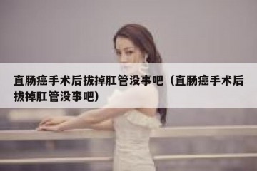 直肠癌手术后拔掉肛管没事吧（直肠癌手术后拔掉肛管没事吧）