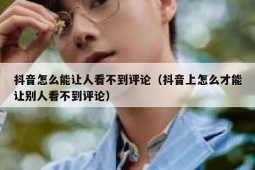 抖音怎么能让人看不到评论（抖音上怎么才能让别人看不到评论）