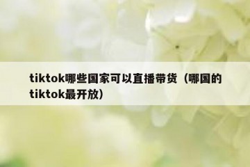 tiktok哪些国家可以直播带货（哪国的tiktok最开放）