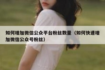 如何增加微信公众平台粉丝数量（如何快速增加微信公众号粉丝）