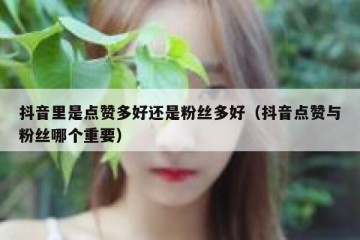 抖音里是点赞多好还是粉丝多好（抖音点赞与粉丝哪个重要）