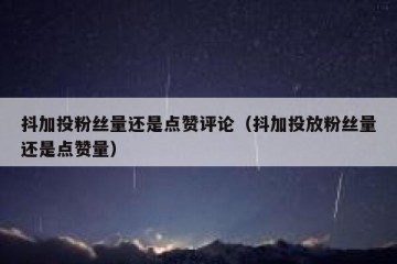 抖加投粉丝量还是点赞评论（抖加投放粉丝量还是点赞量）