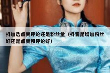 抖加选点赞评论还是粉丝量（抖音是增加粉丝好还是点赞和评论好）