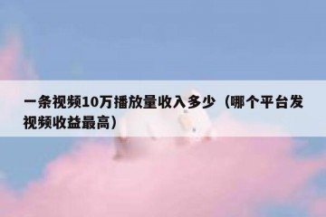 一条视频10万播放量收入多少（哪个平台发视频收益最高）