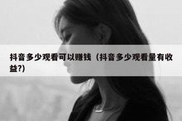 抖音多少观看可以赚钱（抖音多少观看量有收益?）