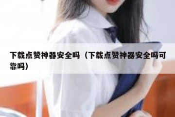 下载点赞神器安全吗（下载点赞神器安全吗可靠吗）