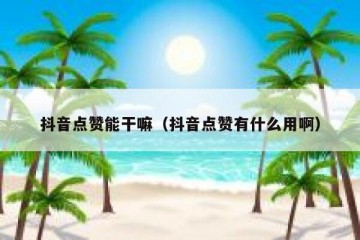 抖音点赞能干嘛（抖音点赞有什么用啊）