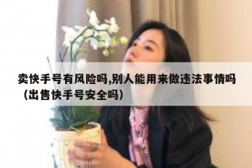 卖快手号有风险吗,别人能用来做违法事情吗（出售快手号安全吗）