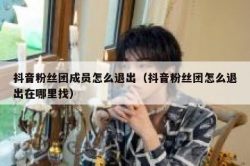 抖音粉丝团成员怎么退出（抖音粉丝团怎么退出在哪里找）