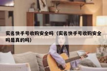 实名快手号收购安全吗（实名快手号收购安全吗是真的吗）