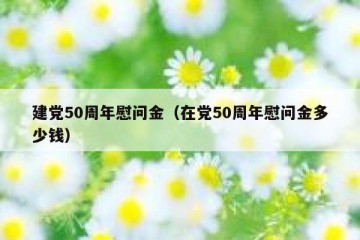建党50周年慰问金（在党50周年慰问金多少钱）
