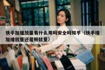 快手加播放量有什么用吗安全吗知乎（快手增加播放量还是粉丝量）