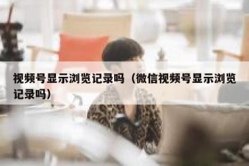 视频号显示浏览记录吗（微信视频号显示浏览记录吗）