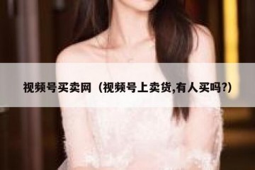 视频号买卖网（视频号上卖货,有人买吗?）