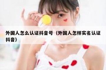 外国人怎么认证抖音号（外国人怎样实名认证抖音）