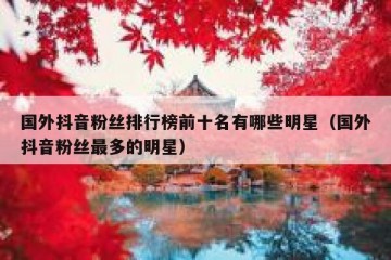 国外抖音粉丝排行榜前十名有哪些明星（国外抖音粉丝最多的明星）