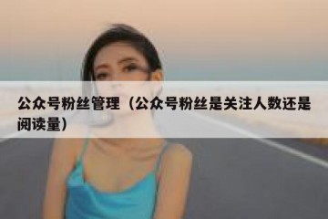 公众号粉丝管理（公众号粉丝是关注人数还是阅读量）