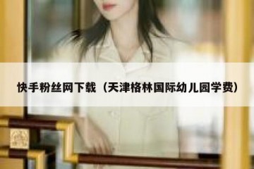 快手粉丝网下载（天津格林国际幼儿园学费）