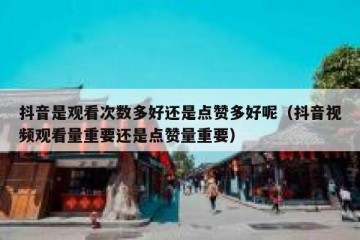 抖音是观看次数多好还是点赞多好呢（抖音视频观看量重要还是点赞量重要）