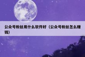 公众号粉丝用什么软件好（公众号粉丝怎么赚钱）