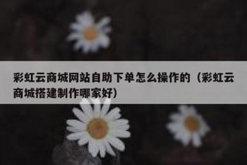彩虹云商城网站自助下单怎么操作的（彩虹云商城搭建制作哪家好）