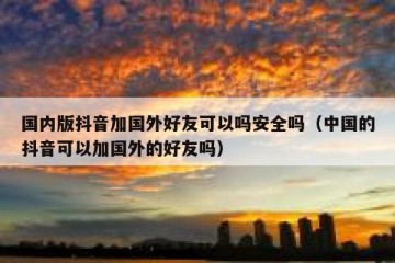 国内版抖音加国外好友可以吗安全吗（中国的抖音可以加国外的好友吗）